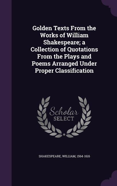 Golden Texts From the Works of William Shakespeare; a Collection of Quotations From the Plays and Poems Arranged Under Proper Classification