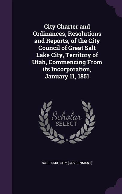 City Charter and Ordinances Resolutions and Reports of the City Council of Great Salt Lake City Territory of Utah Commencing From its Incorporatio