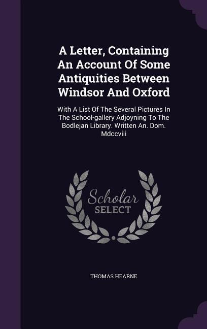 A Letter Containing An Account Of Some Antiquities Between Windsor And Oxford: With A List Of The Several Pictures In The School-gallery Adjoyning To