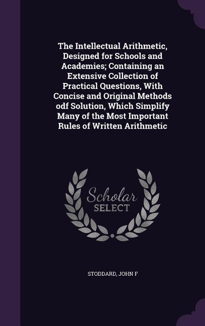 The Intellectual Arithmetic ed for Schools and Academies; Containing an Extensive Collection of Practical Questions With Concise and Original Methods odf Solution Which Simplify Many of the Most Important Rules of Written Arithmetic