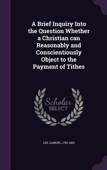 A Brief Inquiry Into the Question Whether a Christian can Reasonably and Conscientiously Object to the Payment of Tithes