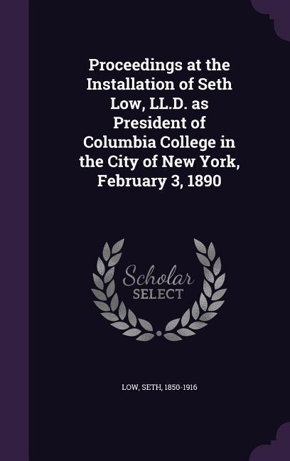 Proceedings at the Installation of Seth Low LL.D. as President of Columbia College in the City of New York February 3 1890