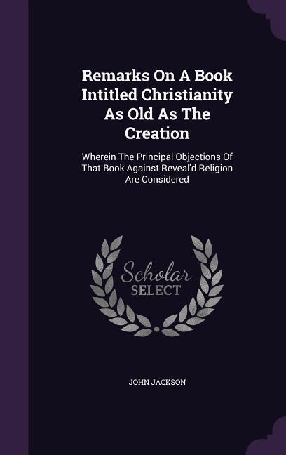 Remarks On A Book Intitled Christianity As Old As The Creation: Wherein The Principal Objections Of That Book Against Reveal‘d Religion Are Considered