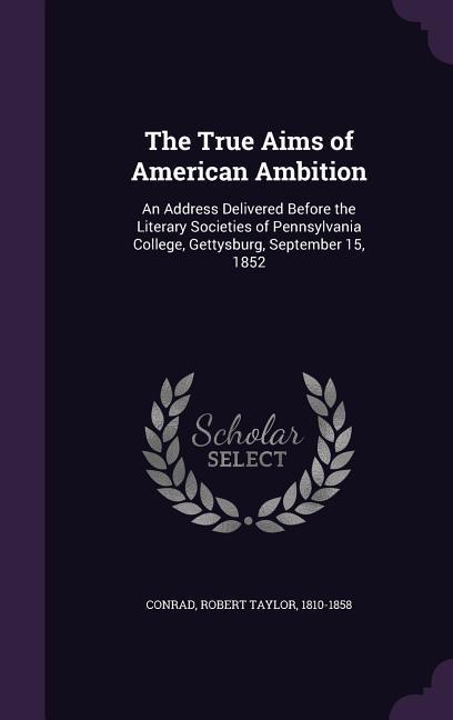 The True Aims of American Ambition: An Address Delivered Before the Literary Societies of Pennsylvania College Gettysburg September 15 1852