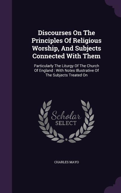 Discourses On The Principles Of Religious Worship And Subjects Connected With Them: Particularly The Liturgy Of The Church Of England: With Notes Ill