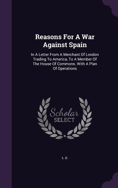 Reasons For A War Against Spain: In A Letter From A Merchant Of London Trading To America To A Member Of The House Of Commons. With A Plan Of Operati