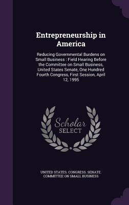 Entrepreneurship in America: Reducing Governmental Burdens on Small Business: Field Hearing Before the Committee on Small Business United States S