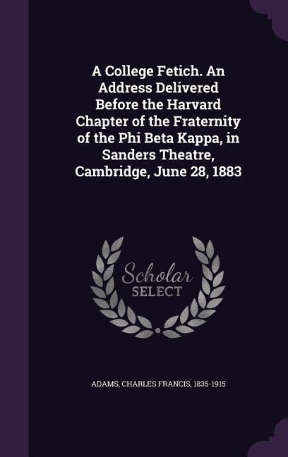 A College Fetich. An Address Delivered Before the Harvard Chapter of the Fraternity of the Phi Beta Kappa in Sanders Theatre Cambridge June 28 188
