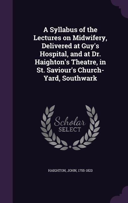A Syllabus of the Lectures on Midwifery Delivered at Guy‘s Hospital and at Dr. Haighton‘s Theatre in St. Saviour‘s Church-Yard Southwark