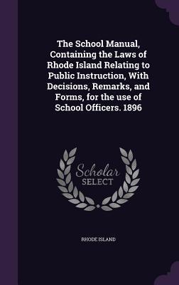 The School Manual Containing the Laws of Rhode Island Relating to Public Instruction With Decisions Remarks and Forms for the use of School Offic