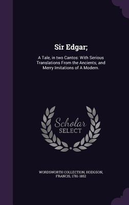 Sir Edgar;: A Tale in two Cantos: With Serious Translations From the Ancients; and Merry Imitations of A Modern.