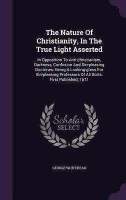 The Nature Of Christianity In The True Light Asserted: In Opposition To Anti-christianism Darkness Confusion And Sin-pleasing Doctrines: Being A Lo