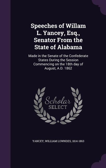Speeches of Willam L. Yancey Esq. Senator From the State of Alabama: Made in the Senate of the Confederate States During the Session Commencing on t