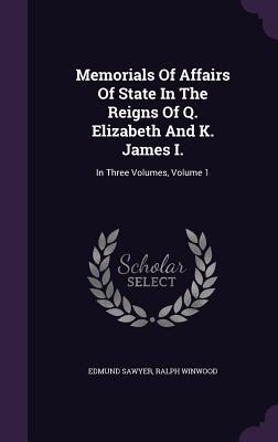 Memorials Of Affairs Of State In The Reigns Of Q. Elizabeth And K. James I.: In Three Volumes Volume 1
