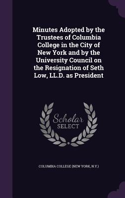Minutes Adopted by the Trustees of Columbia College in the City of New York and by the University Council on the Resignation of Seth Low LL.D. as President