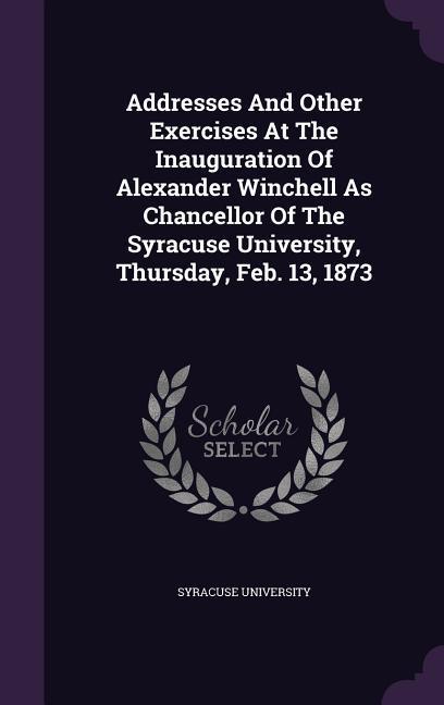 Addresses And Other Exercises At The Inauguration Of Alexander Winchell As Chancellor Of The Syracuse University Thursday Feb. 13 1873