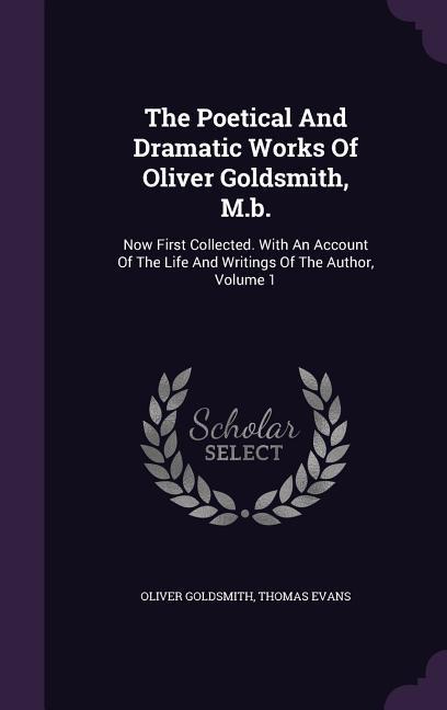 The Poetical And Dramatic Works Of Oliver Goldsmith M.b.: Now First Collected. With An Account Of The Life And Writings Of The Author Volume 1