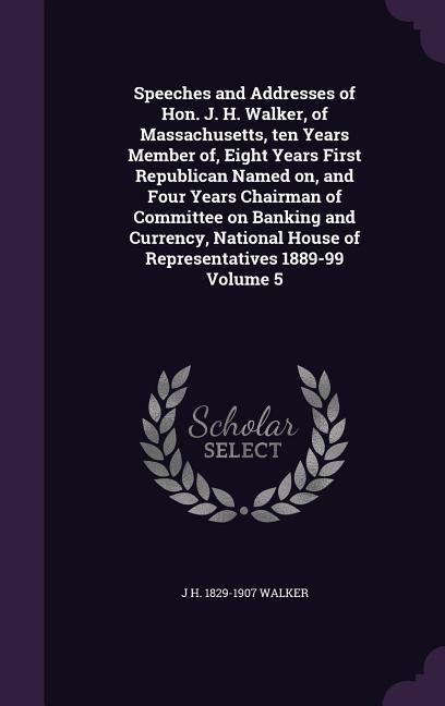 Speeches and Addresses of Hon. J. H. Walker of Massachusetts ten Years Member of Eight Years First Republican Named on and Four Years Chairman of Committee on Banking and Currency National House of Representatives 1889-99 Volume 5