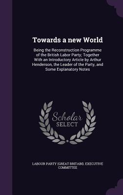 Towards a new World: Being the Reconstruction Programme of the British Labor Party; Together With an Introductory Article by Arthur Henders