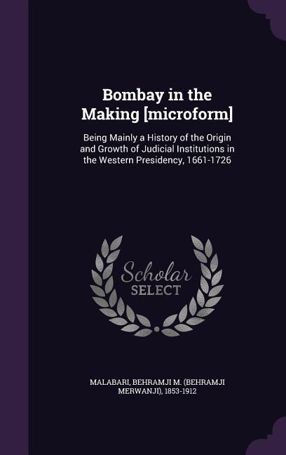 Bombay in the Making [microform]: Being Mainly a History of the Origin and Growth of Judicial Institutions in the Western Presidency 1661-1726