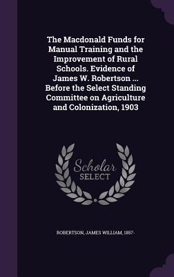 The Macdonald Funds for Manual Training and the Improvement of Rural Schools. Evidence of James W. Robertson ... Before the Select Standing Committee