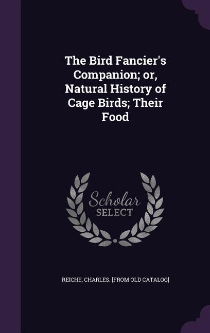 The Bird Fancier's Companion; or Natural History of Cage Birds; Their Food