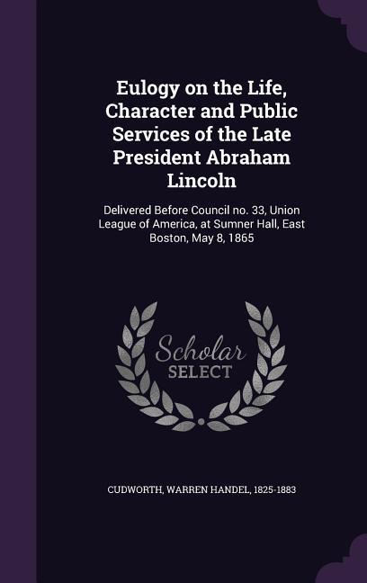 Eulogy on the Life Character and Public Services of the Late President Abraham Lincoln: Delivered Before Council no. 33 Union League of America at