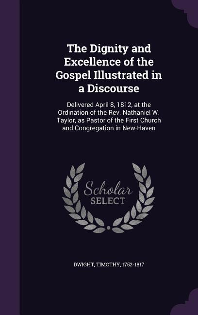 The Dignity and Excellence of the Gospel Illustrated in a Discourse: Delivered April 8 1812 at the Ordination of the Rev. Nathaniel W. Taylor as Pa
