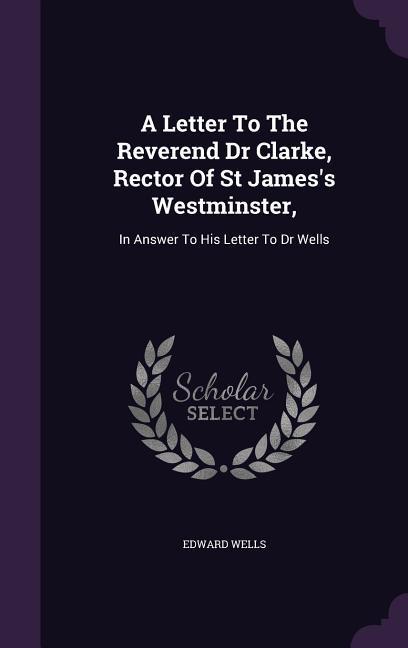 A Letter To The Reverend Dr Clarke Rector Of St James‘s Westminster: In Answer To His Letter To Dr Wells