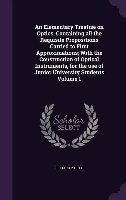 An Elementary Treatise on Optics Containing all the Requisite Propositions Carried to First Approximations; With the Construction of Optical Instrume