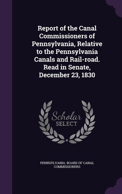 Report of the Canal Commissioners of Pennsylvania Relative to the Pennsylvania Canals and Rail-road. Read in Senate December 23 1830