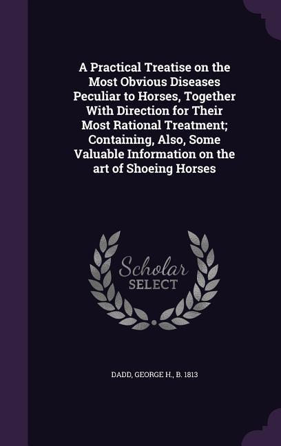 A Practical Treatise on the Most Obvious Diseases Peculiar to Horses Together With Direction for Their Most Rational Treatment; Containing Also Some Valuable Information on the art of Shoeing Horses