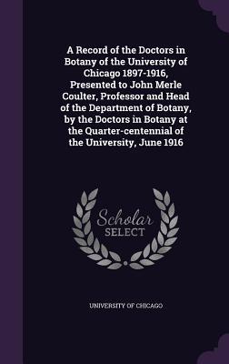 A Record of the Doctors in Botany of the University of Chicago 1897-1916 Presented to John Merle Coulter Professor and Head of the Department of Botany by the Doctors in Botany at the Quarter-centennial of the University June 1916