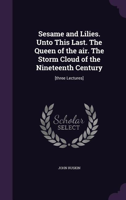 Sesame and Lilies. Unto This Last. The Queen of the air. The Storm Cloud of the Nineteenth Century: [three Lectures]