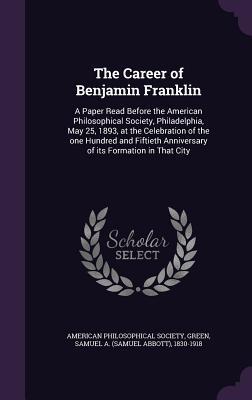 The Career of Benjamin Franklin: A Paper Read Before the American Philosophical Society Philadelphia May 25 1893 at the Celebration of the one Hun