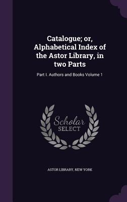 Catalogue; or Alphabetical Index of the Astor Library in two Parts: Part I. Authors and Books Volume 1
