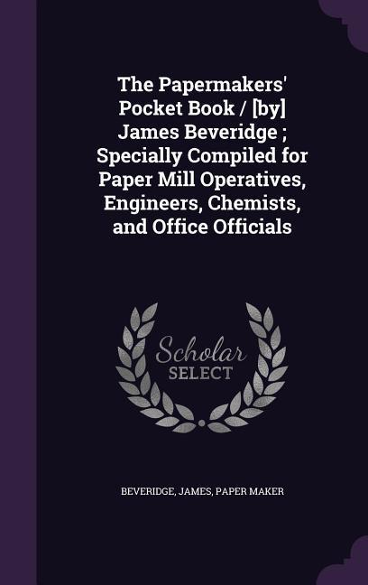 The Papermakers‘ Pocket Book / [by] James Beveridge; Specially Compiled for Paper Mill Operatives Engineers Chemists and Office Officials