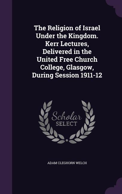 The Religion of Israel Under the Kingdom. Kerr Lectures Delivered in the United Free Church College Glasgow During Session 1911-12