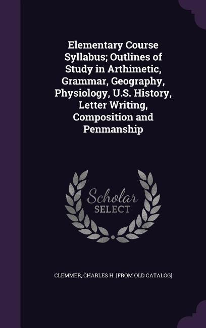 Elementary Course Syllabus; Outlines of Study in Arthimetic Grammar Geography Physiology U.S. History Letter Writing Composition and Penmanship
