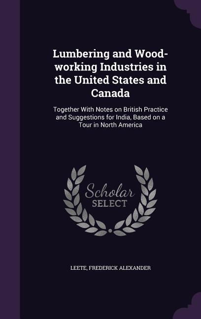 Lumbering and Wood-working Industries in the United States and Canada: Together With Notes on British Practice and Suggestions for India Based on a T