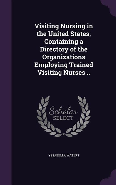 Visiting Nursing in the United States Containing a Directory of the Organizations Employing Trained Visiting Nurses ..
