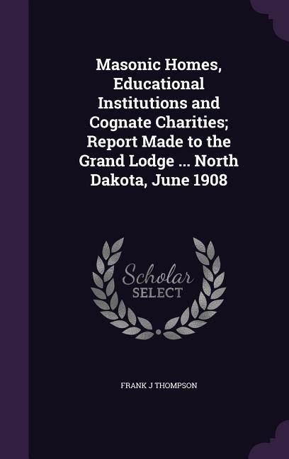 Masonic Homes Educational Institutions and Cognate Charities; Report Made to the Grand Lodge ... North Dakota June 1908