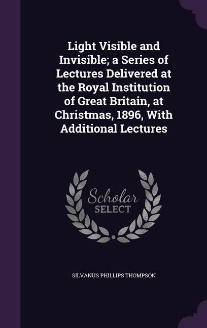 Light Visible and Invisible; a Series of Lectures Delivered at the Royal Institution of Great Britain at Christmas 1896 With Additional Lectures