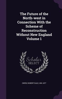 The Future of the North-west in Connection With the Scheme of Reconstruction Without New England Volume 1