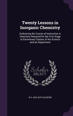 Twenty Lessons in Inorganic Chemistry: Embracing the Course of Instruction in Chemistry Required for the First Stage or Elementary Classes of the Scie
