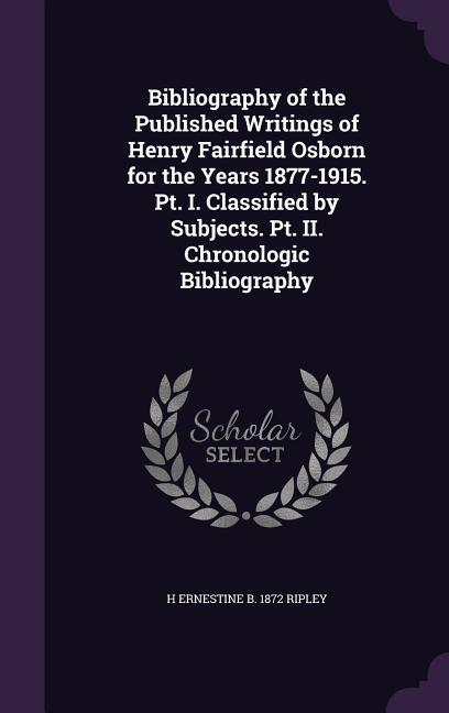Bibliography of the Published Writings of Henry Fairfield Osborn for the Years 1877-1915. Pt. I. Classified by Subjects. Pt. II. Chronologic Bibliogra