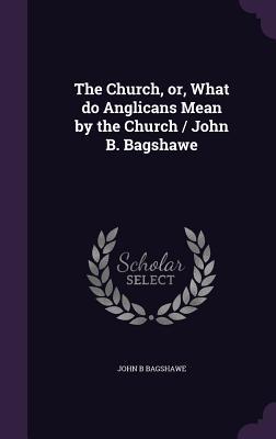 The Church or What do Anglicans Mean by the Church / John B. Bagshawe