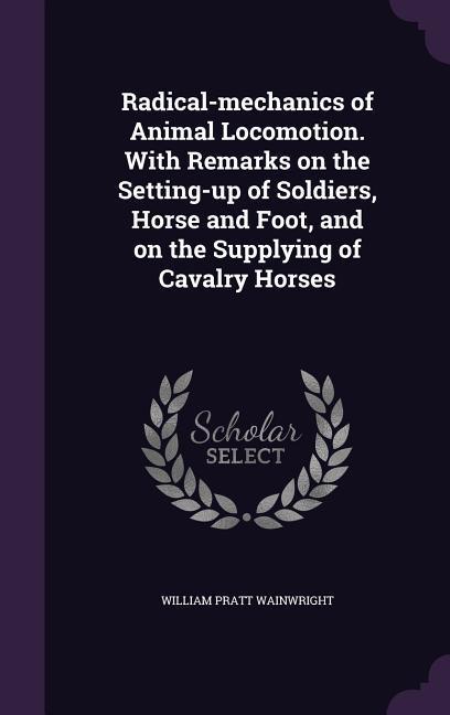 Radical-mechanics of Animal Locomotion. With Remarks on the Setting-up of Soldiers Horse and Foot and on the Supplying of Cavalry Horses