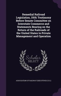Remedial Railroad Legislation 1919; Testimony Before Senate Committee on Interstate Commerce and Statements Bearing on the Return of the Railroads of the United States to Private Management and Operation