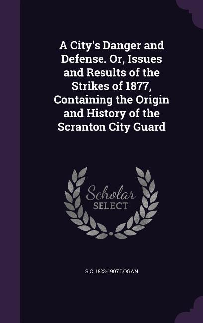 A City‘s Danger and Defense. Or Issues and Results of the Strikes of 1877 Containing the Origin and History of the Scranton City Guard